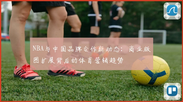 NBA与中国品牌合作新动态：商业版图扩展背后的体育营销趋势