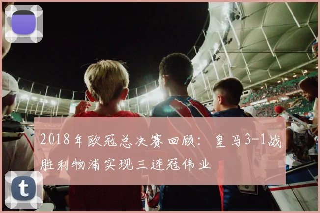 2018年欧冠总决赛回顾:皇马3-1战胜利物浦实现三连冠伟业