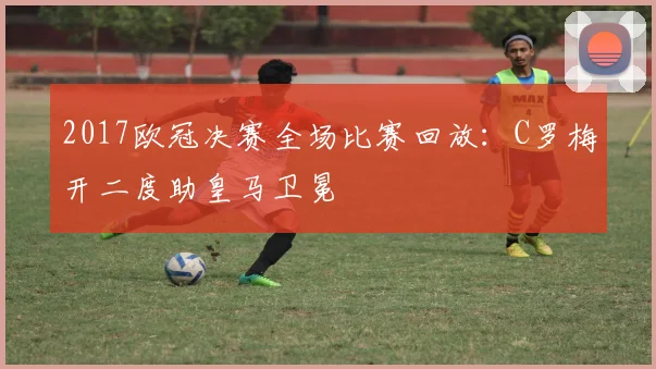 2017欧冠决赛全场比赛回放:C罗梅开二度助皇马卫冕