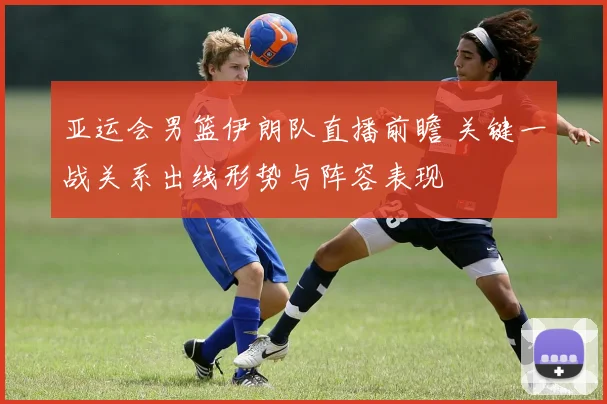 亚运会男篮伊朗队直播前瞻 关键一战关系出线形势与阵容表现