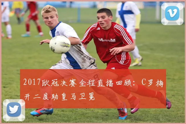 2017欧冠决赛全程直播回顾：C罗梅开二度助皇马卫冕