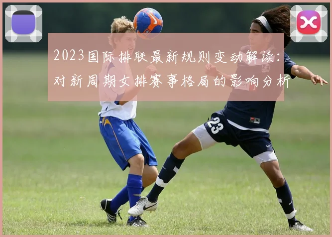2023国际排联最新规则变动解读：对新周期女排赛事格局的影响分析