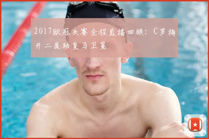 2017欧冠决赛全程直播回顾：C罗梅开二度助皇马卫冕