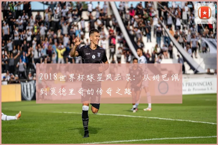 2018世界杯球星风云录：从姆巴佩到莫德里奇的传奇之路