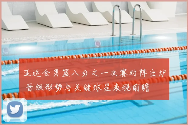 亚运会男篮八分之一决赛对阵出炉 晋级形势与关键球星表现前瞻