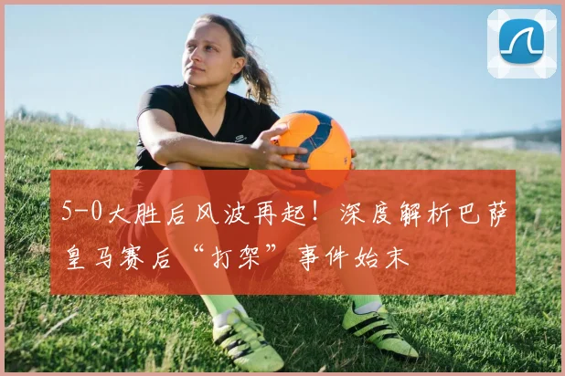 5-0大胜后风波再起！深度解析巴萨皇马赛后“打架”事件始末