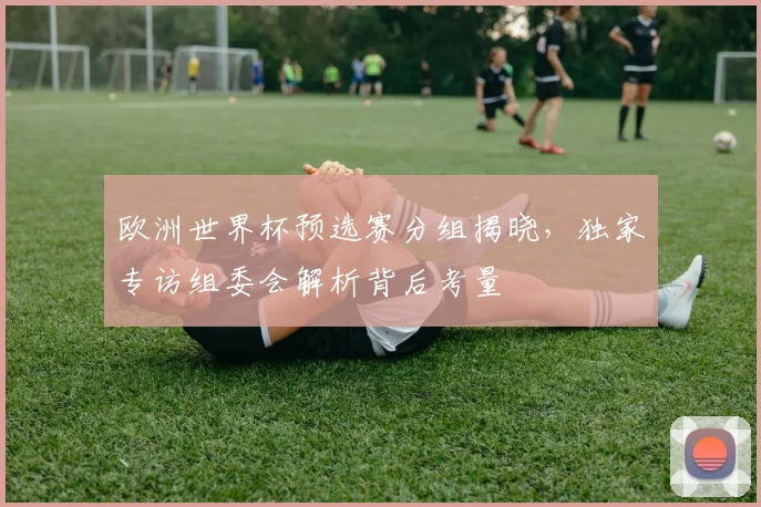 欧洲世界杯预选赛分组揭晓，独家专访组委会解析背后考量