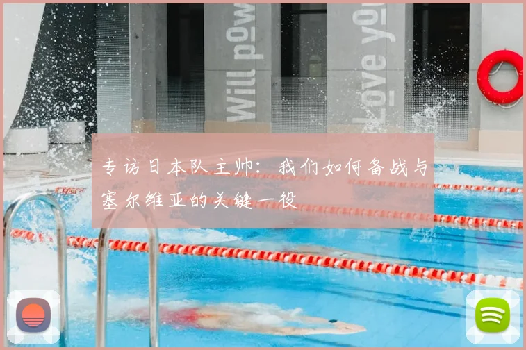 专访日本队主帅:我们如何备战与塞尔维亚的关键一役