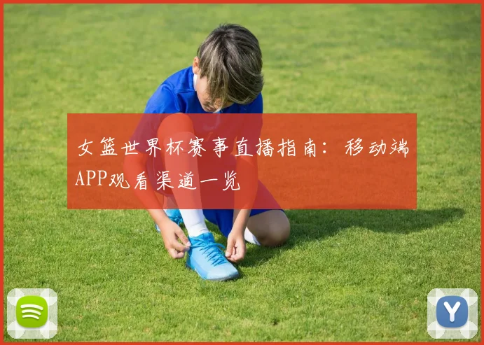女篮世界杯赛事直播指南：移动端APP观看渠道一览