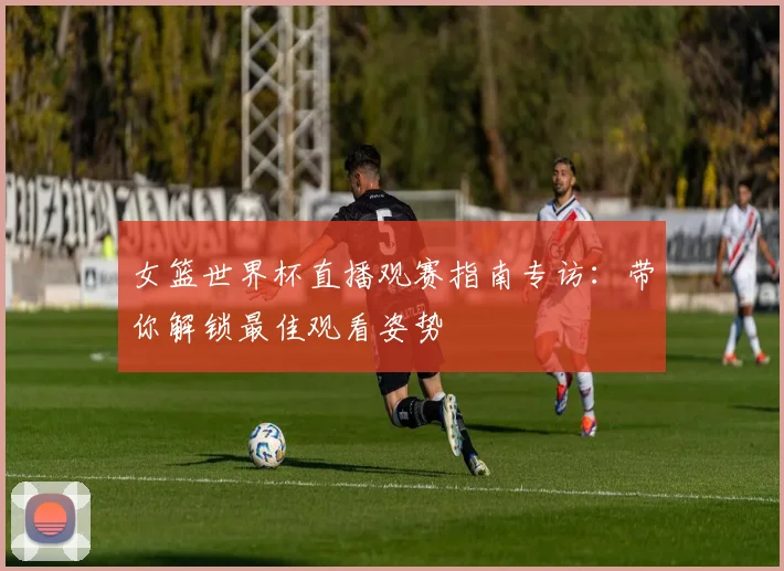 女篮世界杯直播观赛指南专访：带你解锁最佳观看姿势