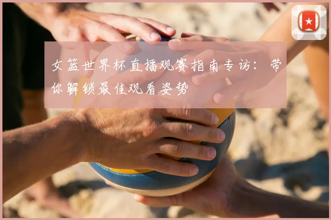 女篮世界杯直播观赛指南专访：带你解锁最佳观看姿势