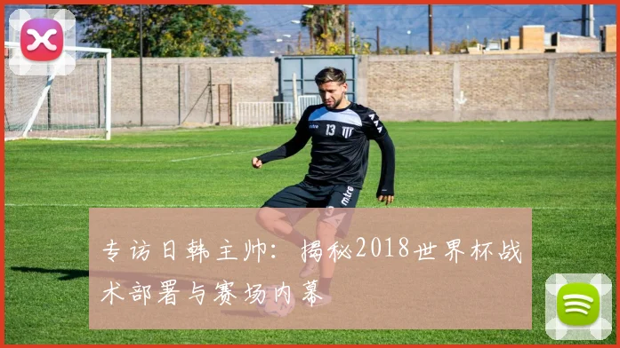 专访日韩主帅:揭秘2018世界杯战术部署与赛场内幕